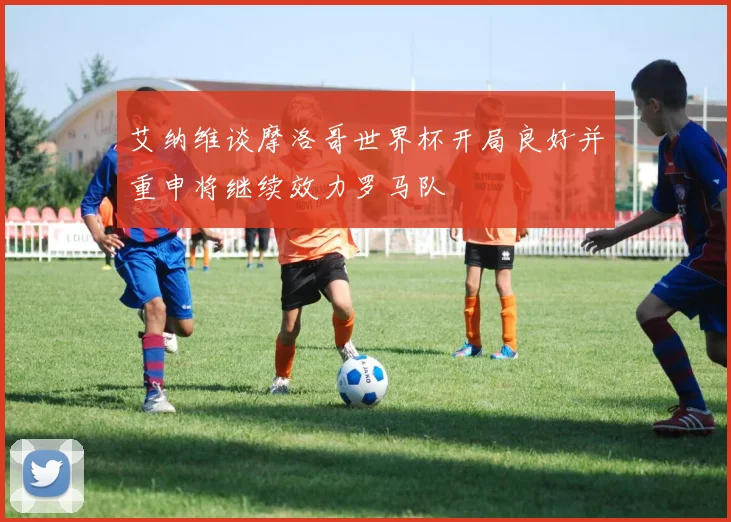 艾纳维谈摩洛哥世界杯开局良好并重申将继续效力罗马队
