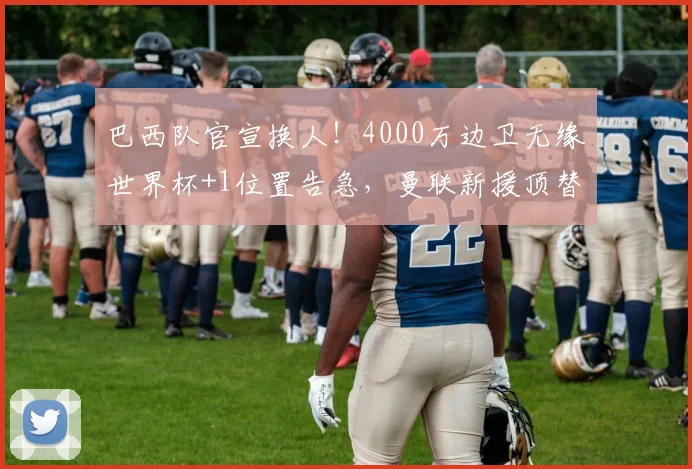 巴西队官宣换人！4000万边卫无缘世界杯+1位置告急，曼联新援顶替